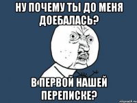 ну почему ты до меня доебалась? В первой нашей переписке?