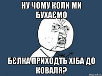 ну чому коли ми бухаємо бєлка приходть хіба до коваля?