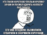 КТО ТАКОЙ КОРОТКОВ? ПУХЛЫЙ КРОЛИК? ЗАЧЕМ ОН ПОСМЕЛ УДАРИТЬ КОЛЛЕГУ? ПОД СУД ЕГО! ЕГО УЖЕ ОСУДИЛИ, ОБСМОЛИЛИ, ОТВАРИЛИ И СКОРМИЛИ КУРОЧКАМ.