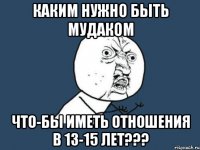 Каким нужно быть мудаком Что-бы иметь отношения в 13-15 лет???