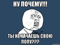 НУ ПОЧЕМУ!!! ТЫ НЕ КАЧАЕШЬ СВОЮ ПОПУ???