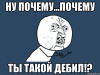 ну почему...почему ты такой дебил!?