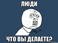 люди что вы делаете?