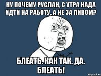 Ну почему Руслан, с утра нада идти на работу, а не за пивом? Блеать. Как так. Да. Блеать!