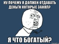 Ну почему я должен отдавать деньги которые занял? Я что богатый?