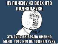 ну почему из всех кто поднял руки эта сука выбрала именно меня , того кто не поднял руку