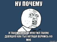 ну почему я такой дурак и упустил такую девушку как ты( Наташа вернись ко мне