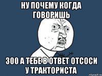 Ну почему когда говоришь 300 а тебе в ответ отсоси у тракториста