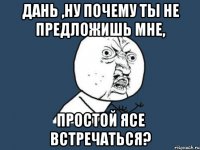 Дань ,ну почему ты не предложишь мне, простой Ясе встречаться?