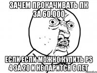 зачем прокачивать ПК за 60.000 если если можно купить PS 4 за 20 и не парится 6 лет