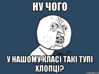 Ну чого У нашому класі такі тупі хлопці?