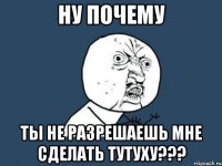 ну почему ты не разрешаешь мне сделать тутуху???