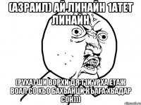 (Азраил) ай линайн 1атет линайн (Руха) ши ворхи дя т1и урха етаж воал со хьо бахьанци къага хьадар сон)))