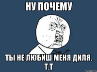 Ну почему Ты не любиш меня Диля. Т.Т