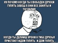 ну почему когда ты свободен друзей гулять завёш а они все заняты и тогдалия когда ты делаиш уроки к тибе друзья пристают идём гулять , и дём гулять