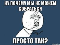 ну почему мы не можем собраться просто так?