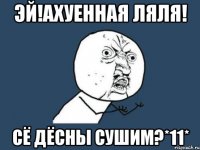 Эй!ахуенная ляля! Сё дёсны сушим?*11*