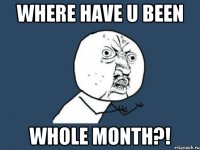 where have u been whole month?!