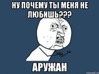 ну почему ты меня не любишь??? АРУЖАН