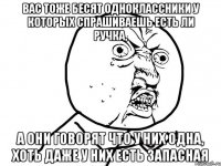 Вас тоже бесят одноклассники у которых спрашиваешь есть ли ручка, а они говорят что у них одна, хоть даже у них есть запасная