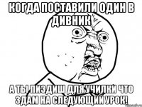 Когда поставили один в дивник А ты пиздиш для училки что здам на следующий урок!