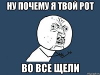 ну почему я твой рот во все щели