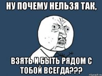 ну почему нельзя так, взять и быть рядом с тобой ВСЕГДА???