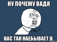 ну почему Вадя нас так наебывает:D.