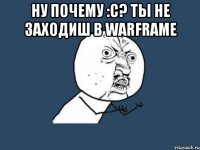 Ну почему :С? ты не заходиш в WARFRAME 