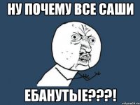 НУ ПОЧЕМУ ВСЕ САШИ ЕБАНУТЫЕ???!