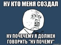 НУ КТО МЕНЯ СОЗДАЛ НУ ПОЧЕЧЕМУ Я ДОЛЖЕН ГОВОРИТЬ "НУ ПОЧЕМУ"