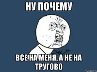 НУ ПОЧЕМУ все на меня, а не на тругово