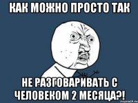 как можно просто так не разговаривать с человеком 2 месяца?!