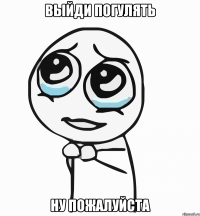 Выйди погулять Ну пожалуйста