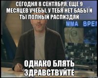 СЕГОДНЯ 8 СЕНТЯБРЯ, ЕЩЕ 9 МЕСЯЦЕВ УЧЕБЫ, У ТЕБЯ НЕТ БАБЫ И ТЫ ПОЛНЫЙ РАСПИЗДЯЙ ОДНАКО БЛЯТЬ ЗДРАВСТВУЙТЕ