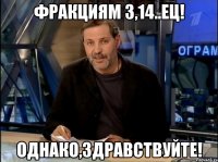 ФРАКЦИЯМ 3,14..ЕЦ! ОДНАКО,ЗДРАВСТВУЙТЕ!