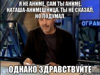 Я НЕ АНИМЕ, САМ ТЫ АНИМЕ, НАТАША-АНИМЕШНИЦА. ТЫ НЕ СКАЗАЛ, НО ПОДУМАЛ. ОДНАКО ЗДРАВСТВУЙТЕ