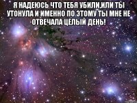 Я НАДЕЮСЬ ЧТО ТЕБЯ УБИЛИ,ИЛИ ТЫ УТОНУЛА И ИМЕННО ПО ЭТОМУ ТЫ МНЕ НЕ ОТВЕЧАЛА ЦЕЛЫЙ ДЕНЬ! 