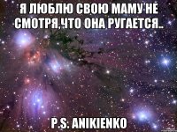 Я люблю свою маму не смотря,Что она ругается.. P.S. ANIKIENKO