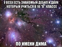 У всех есть знакомый дебил и даун , который учиться в 10 "В" классе По имени ДИМА