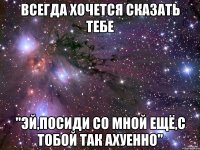 всегда хочется сказать тебе "эй,посиди со мной ещё,с тобой так ахуенно"