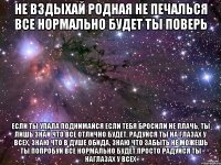 не вздыхай родная не печалься все нормально будет ты поверь если ты упала поднимайся если тебя бросили не плачь, ты лишь знай что все отлично будет, радуйся ты на глазах у всех, знаю что в душе обида, знаю что забыть не можешь ты попробуй все нормально будет просто радуйся ты наглазах у всех