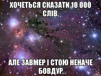 хочеться сказати 10 000 слів, але завмер і стою неначе бовдур