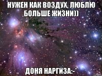 нужен как воздух, люблю больше жизни)) Доня Наргиза:-*