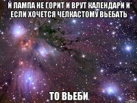 и лампа не горит и врут календари и если хочется челкастому вьебать то вьеби