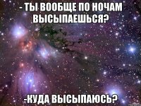 - Ты вообще по ночам высыпаешься? -Куда высыпаюсь?