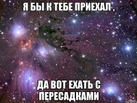 Я БЫ К ТЕБЕ ПРИЕХАЛ , ДА ВОТ ЕХАТЬ С ПЕРЕСАДКАМИ