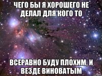 Чего бы я хорошего не делал для кого то Всеравно буду плохим, и везде виноватым