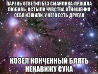 Парень ответил без смайлика-прошла любовь, остыли чувства,отношения себя изжили, у него есть другая КОЗЕЛ КОНЧЕННЫЙ БЛЯТЬ НЕНАВИЖУ СУКА