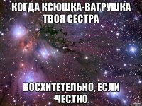 Когда Ксюшка-Ватрушка твоя сестра Восхитетельно, если честно